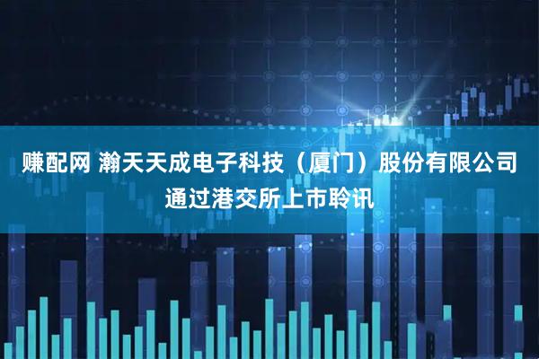 赚配网 瀚天天成电子科技（厦门）股份有限公司通过港交所上市聆讯