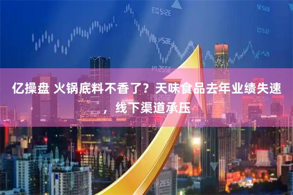 亿操盘 火锅底料不香了？天味食品去年业绩失速，线下渠道承压