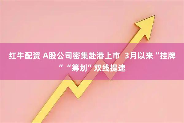 红牛配资 A股公司密集赴港上市  3月以来“挂牌”“筹划”双线提速