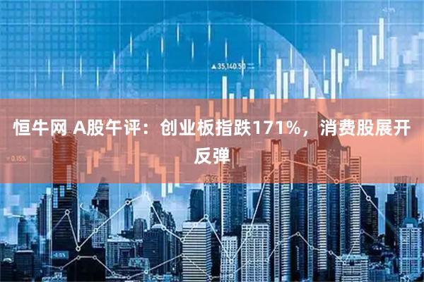 恒牛网 A股午评：创业板指跌171%，消费股展开反弹