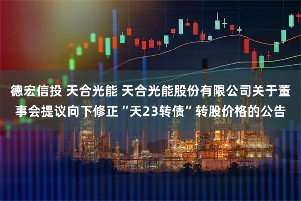 德宏信投 天合光能 天合光能股份有限公司关于董事会提议向下修正“天23转债”转股价格的公告