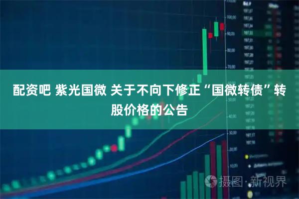 配资吧 紫光国微 关于不向下修正“国微转债”转股价格的公告