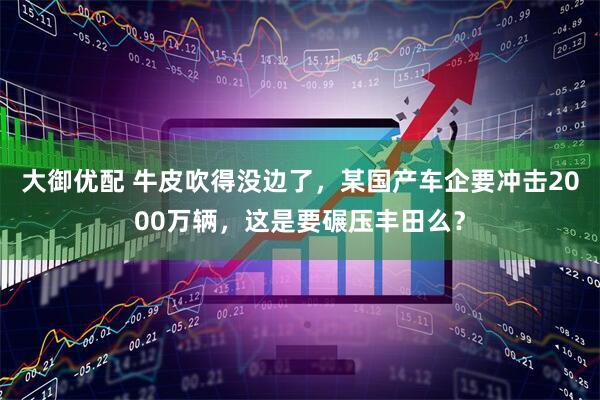 大御优配 牛皮吹得没边了，某国产车企要冲击2000万辆，这是要碾压丰田么？