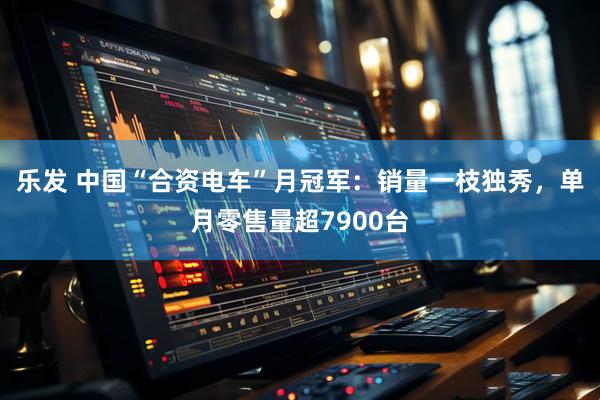 乐发 中国“合资电车”月冠军：销量一枝独秀，单月零售量超7900台