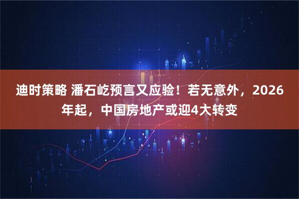 迪时策略 潘石屹预言又应验！若无意外，2026年起，中国房地产或迎4大转变
